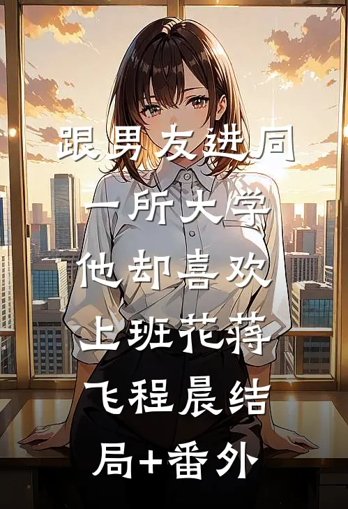 跟男友进同一所大学，他却喜欢上班花蒋飞程晨结局+番外