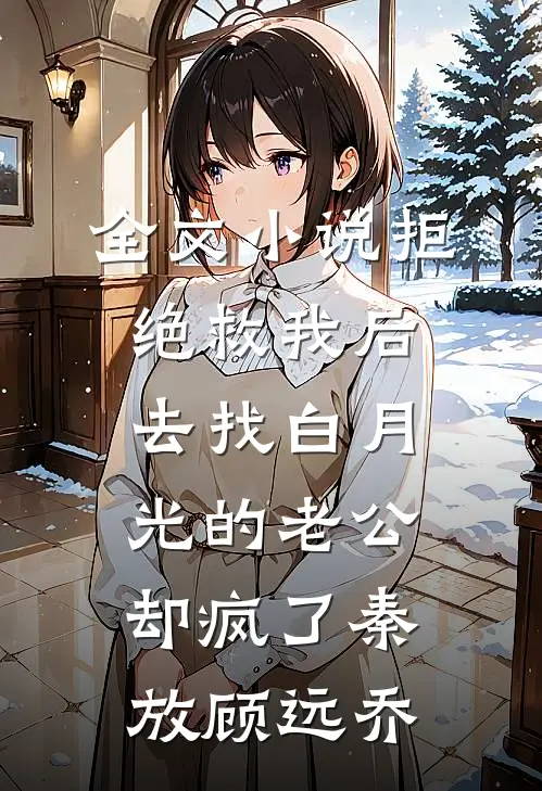 全文小说拒绝救我后，去找白月光的老公却疯了秦放顾远乔