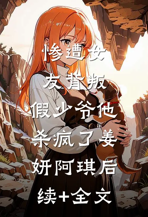 惨遭女友背叛，假少爷他杀疯了姜妍阿琪后续+全文