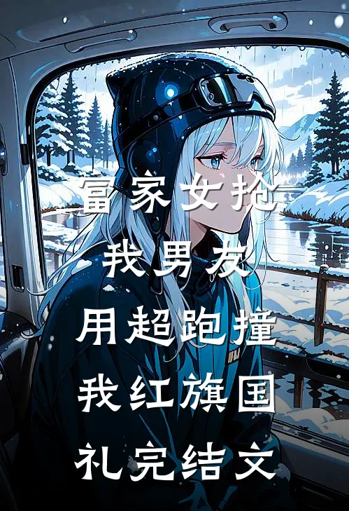 富家女抢我男友，用超跑撞我红旗国礼完结文