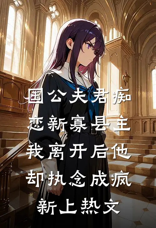 国公夫君痴恋新寡县主，我离开后他却执念成疯新上热文