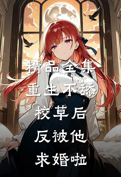 精品全集重生不舔校草后，反被他求婚啦