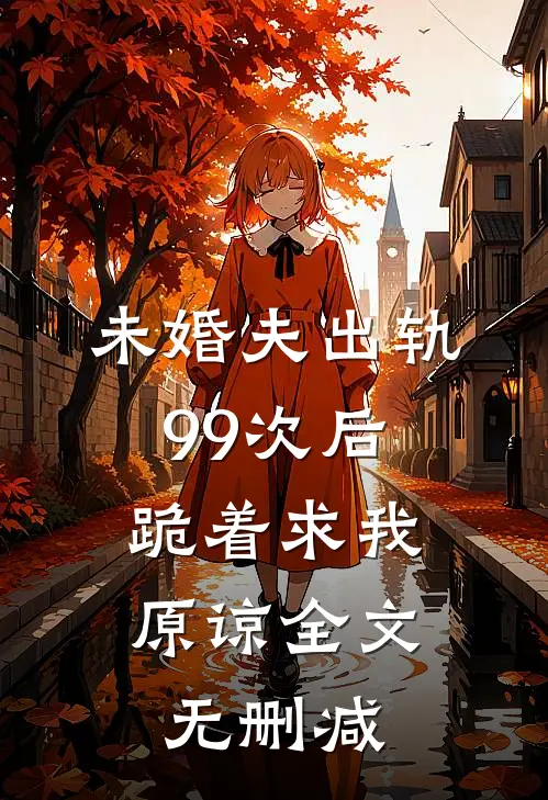 未婚夫出轨99次后，跪着求我原谅全文无删减
