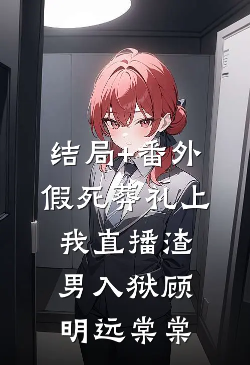 结局+番外假死葬礼上，我直播渣男入狱顾明远棠棠