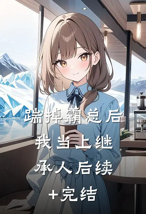 踹掉霸总后，我当上继承人后续+完结