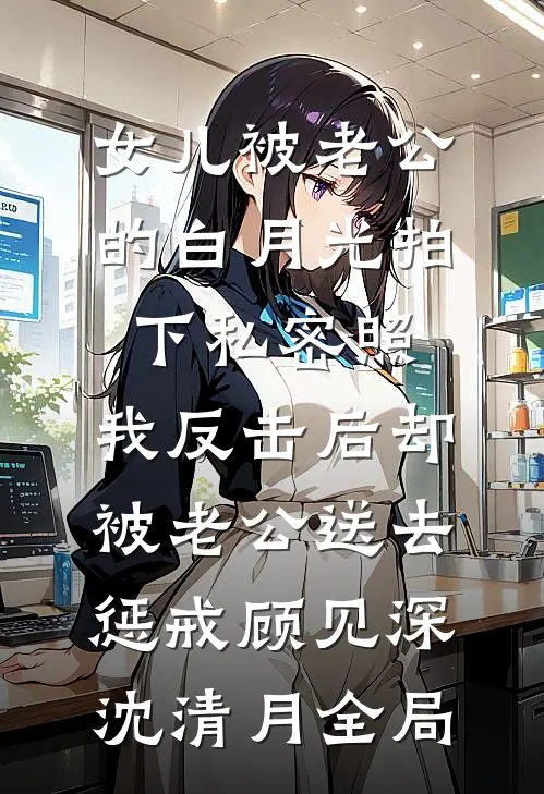 女儿被老公的白月光拍下私密照，我反击后却被老公送去惩戒顾见深沈清月全局