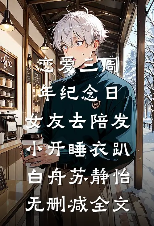 恋爱三周年纪念日，女友去陪发小开睡衣趴白舟苏静怡无删减全文