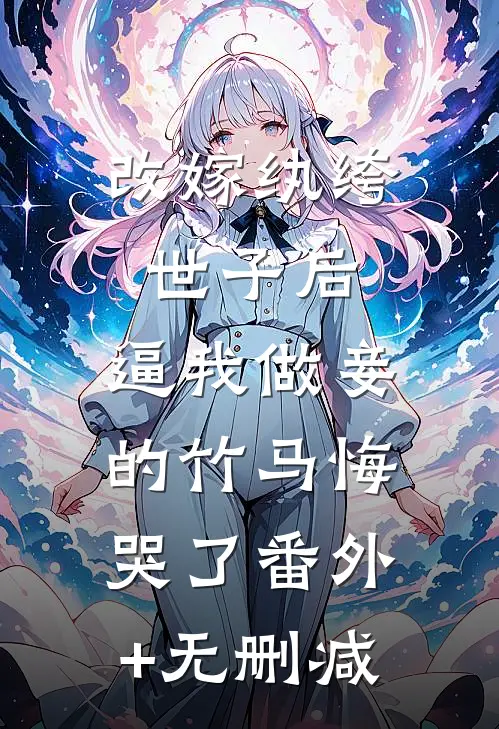 改嫁纨绔世子后，逼我做妾的竹马悔哭了番外+无删减