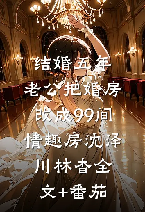 结婚五年，老公把婚房改成99间情趣房沈泽川林杳全文+番茄