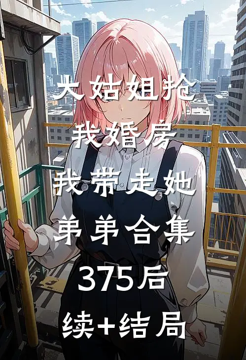 大姑姐抢我婚房,我带走她弟弟合集375后续+结局