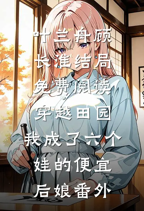 叶兰舟顾长淮结局免费阅读穿越田园：我成了六个娃的便宜后娘番外