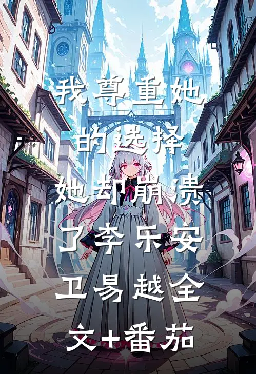 我尊重她的选择，她却崩溃了李乐安卫易越全文+番茄