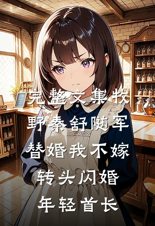 完整文集牧野秦舒随军替婚我不嫁,转头闪婚年轻首长