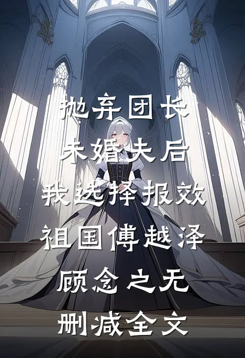 抛弃团长未婚夫后，我选择报效祖国傅越泽顾念之无删减全文