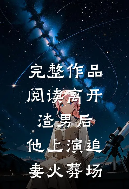 完整作品阅读离开渣男后，他上演追妻火葬场