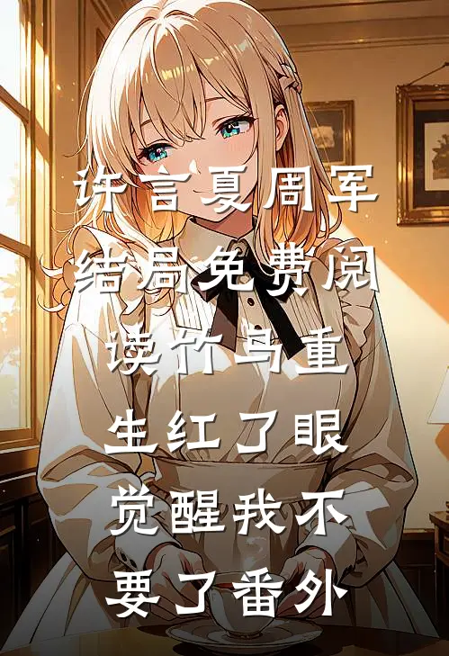 许言夏周军结局免费阅读竹马重生红了眼，觉醒我不要了番外