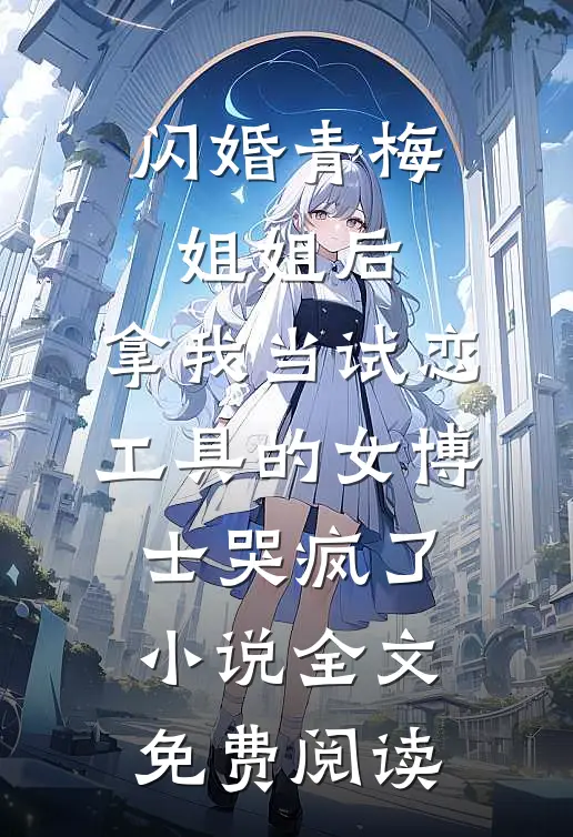 闪婚青梅姐姐后，拿我当试恋工具的女博士哭疯了。小说全文免费阅读