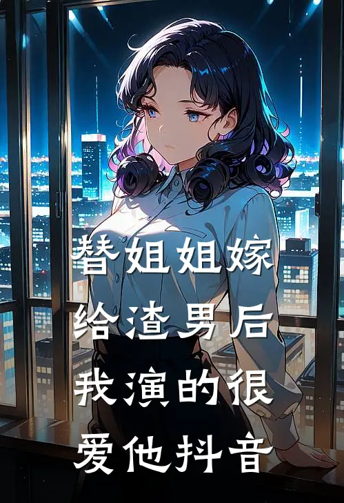 替姐姐嫁给渣男后，我演的很爱他抖音