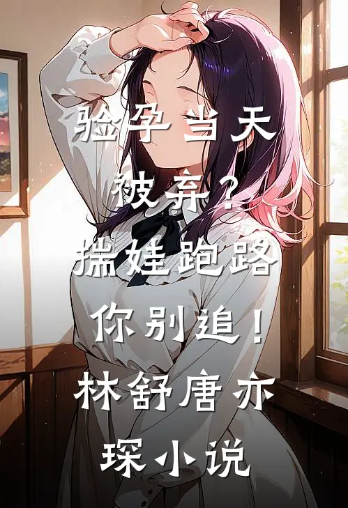 验孕当天被弃？揣娃跑路你别追！林舒唐亦琛小说