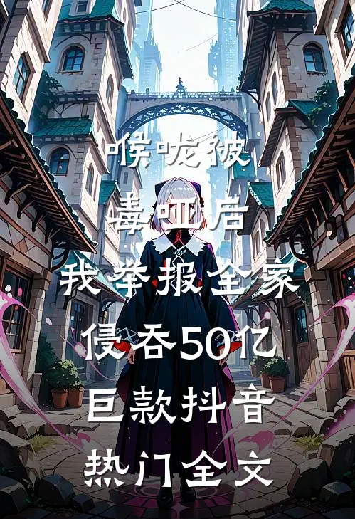 喉咙被毒哑后，我举报全家侵吞50亿巨款抖音热门全文
