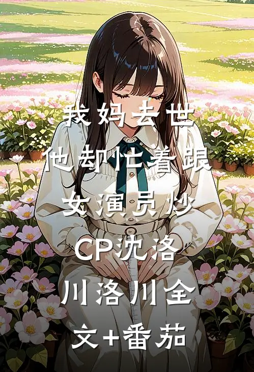 我妈去世，他却忙着跟女演员炒CP沈洛川洛川全文+番茄
