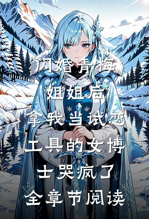 闪婚青梅姐姐后，拿我当试恋工具的女博士哭疯了。全章节阅读