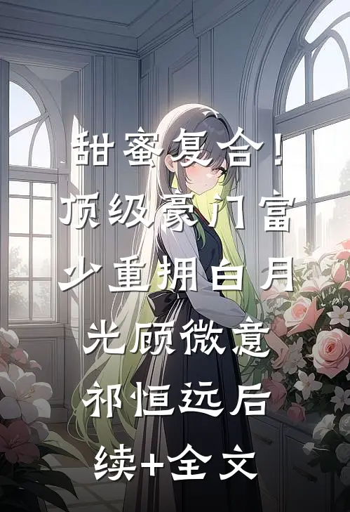 甜蜜复合！顶级豪门富少重拥白月光顾微意祁恒远后续+全文