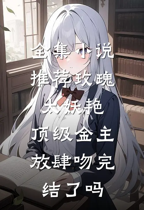 全集小说推荐玫瑰太妖艳,顶级金主放肆吻完结了吗
