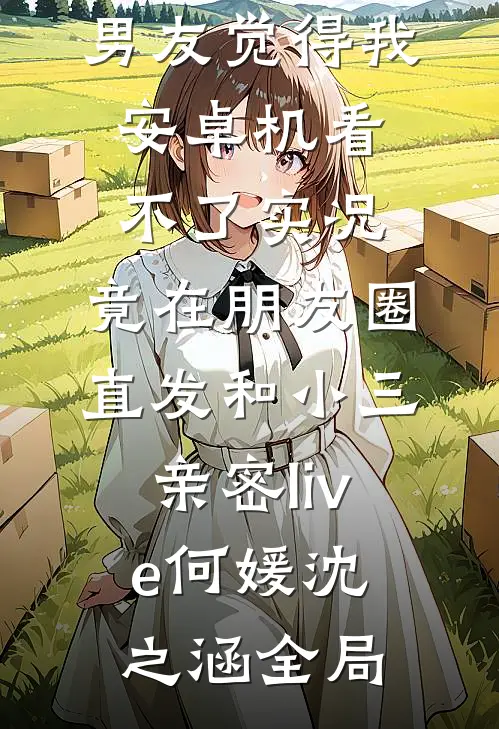 男友觉得我安卓机看不了实况，竟在朋友圈直发和小三亲密live何媛沈之涵全局