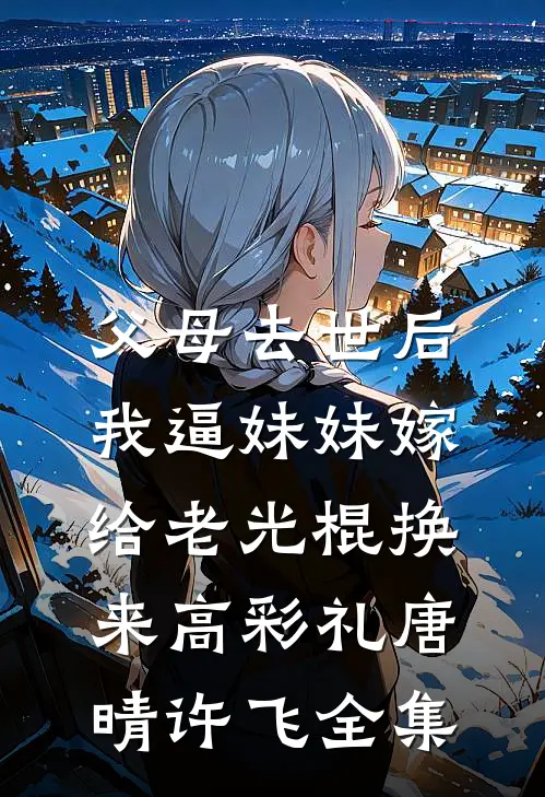 父母去世后，我逼妹妹嫁给老光棍换来高彩礼唐晴许飞全集