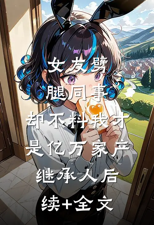 女友劈腿同事，却不料我才是亿万家产继承人后续+全文