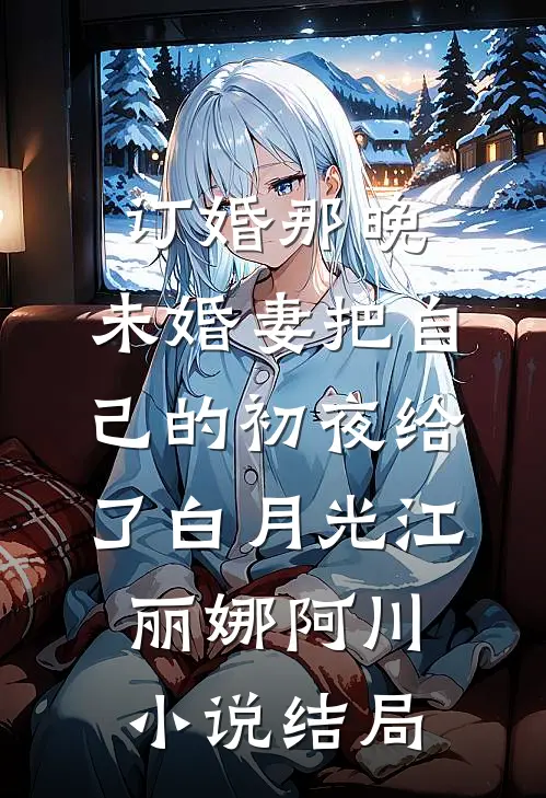 订婚那晚，未婚妻把自己的初夜给了白月光江丽娜阿川小说结局