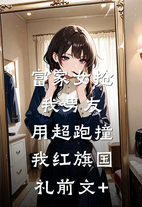 富家女抢我男友，用超跑撞我红旗国礼前文+