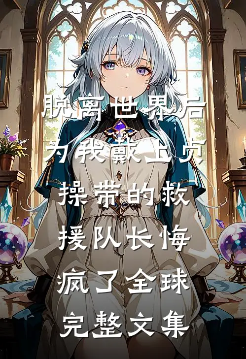 脱离世界后，为我戴上贞操带的救援队长悔疯了全球完整文集