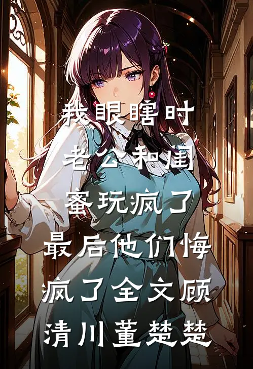 我眼瞎时老公和闺蜜玩疯了，最后他们悔疯了全文顾清川董楚楚