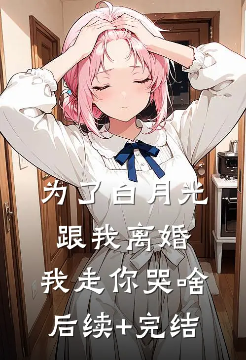 为了白月光跟我离婚，我走你哭啥后续+完结