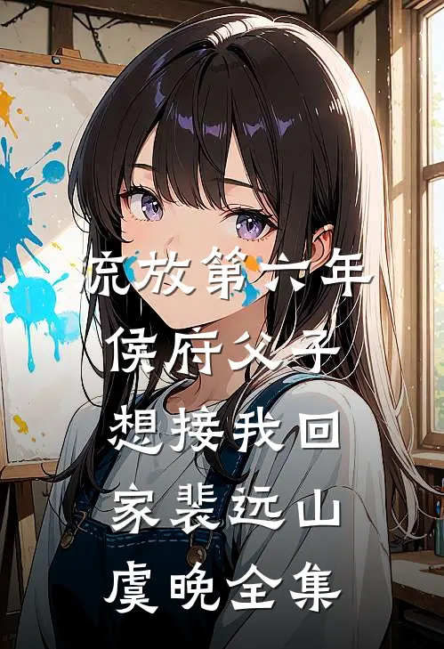 流放第六年，侯府父子想接我回家裴远山虞晚 全集