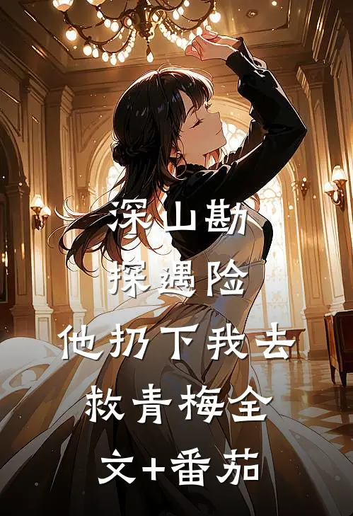深山勘探遇险，他扔下我去救青梅全文+番茄