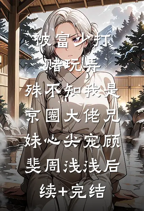 被富少打赌玩弄，殊不知我是京圈大佬兄妹心尖宠顾斐周浅浅后续+完结