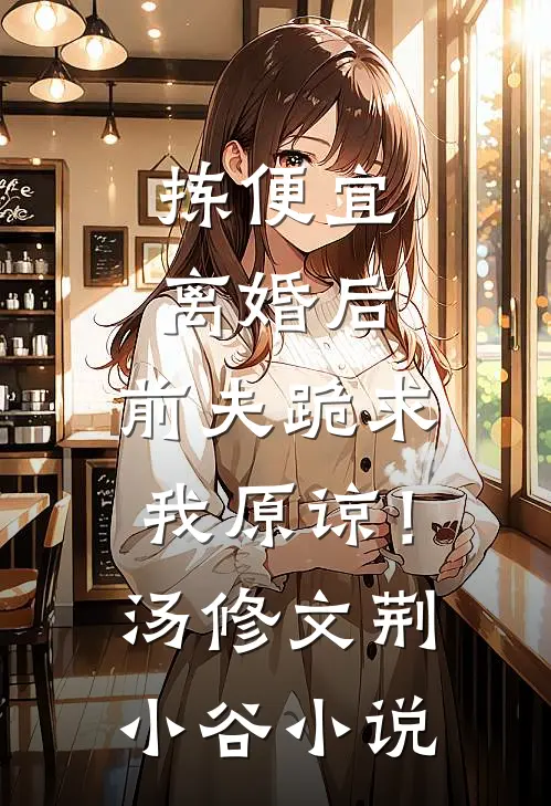 拣便宜离婚后，前夫跪求我原谅！汤修文荆小谷小说