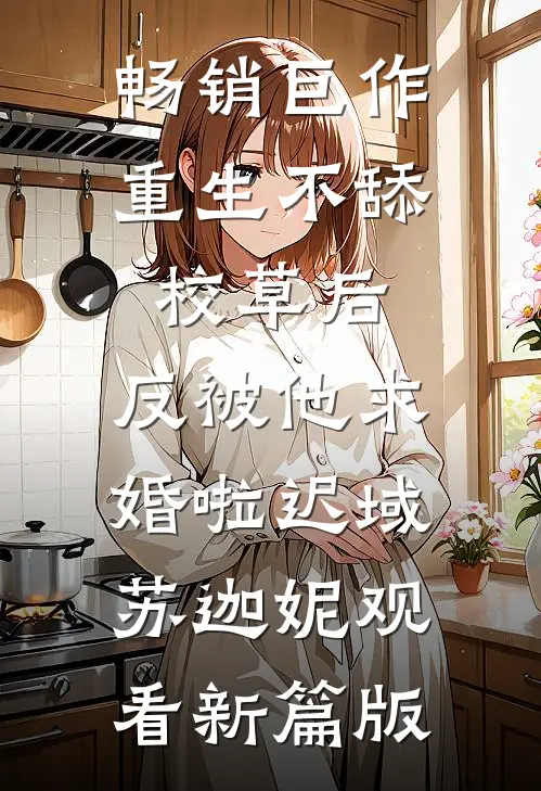 畅销巨作重生不舔校草后，反被他求婚啦迟域苏迦妮观看新篇版
