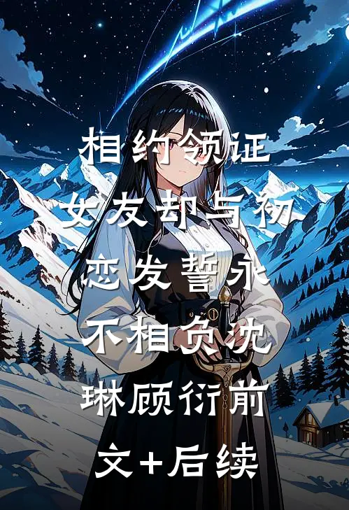 相约领证，女友却与初恋发誓永不相负沈琳顾衍前文+后续