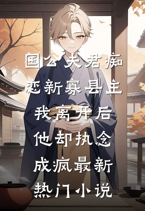 国公夫君痴恋新寡县主，我离开后他却执念成疯最新热门小说