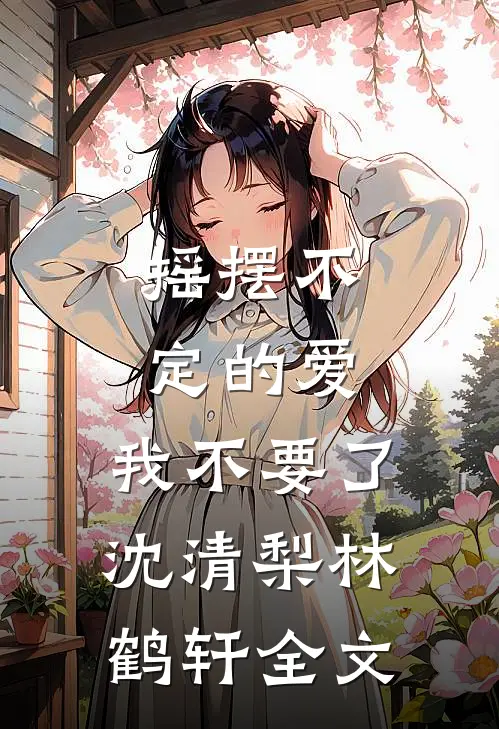 摇摆不定的爱，我不要了沈清梨林鹤轩全文