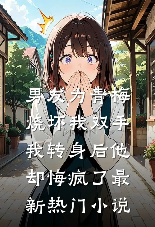 男友为青梅烧坏我双手，我转身后他却悔疯了最新热门小说