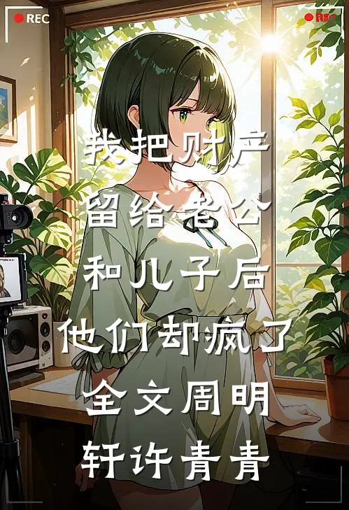 我把财产留给老公和儿子后，他们却疯了全文周明轩许青青