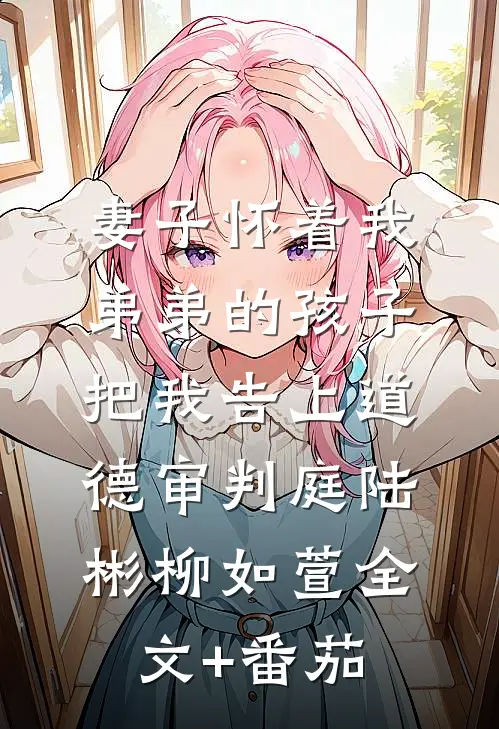 妻子怀着我弟弟的孩子，把我告上道德审判庭陆彬柳如萱全文+番茄