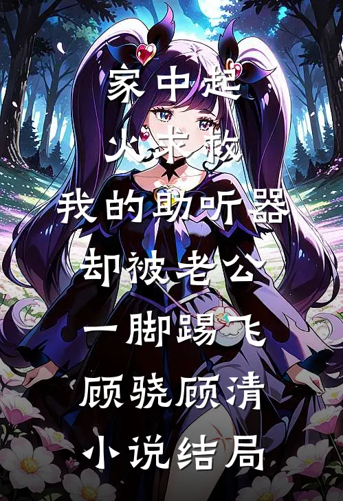 家中起火求救，我的助听器却被老公一脚踢飞顾骁顾清小说结局